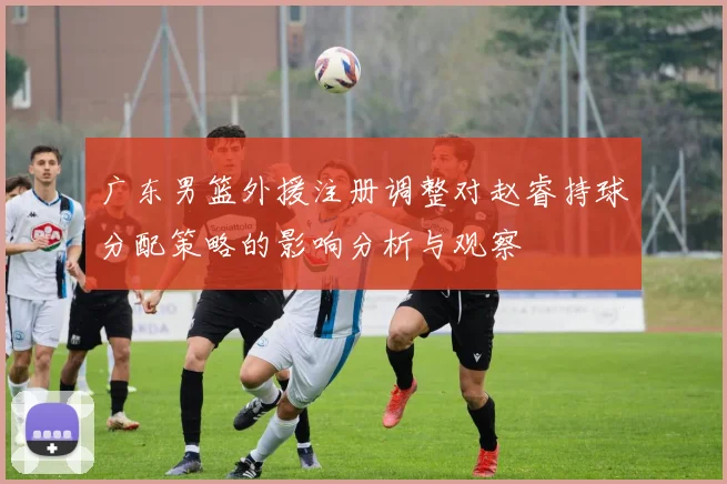 广东男篮外援注册调整对赵睿持球分配策略的影响分析与观察