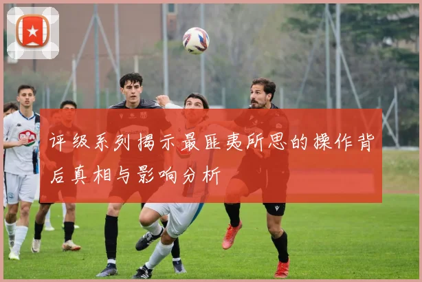评级系列揭示最匪夷所思的操作背后真相与影响分析