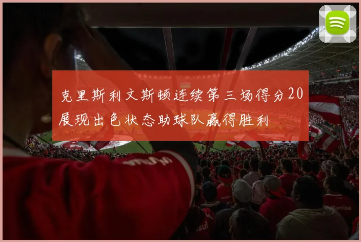 克里斯利文斯顿连续第三场得分20展现出色状态助球队赢得胜利