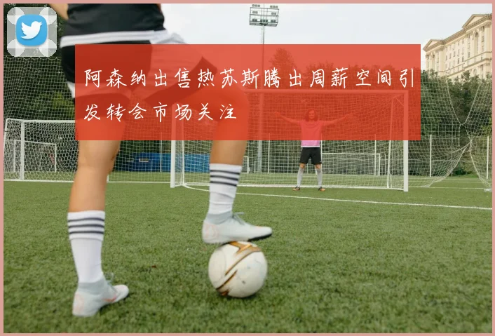 阿森纳出售热苏斯腾出周薪空间引发转会市场关注